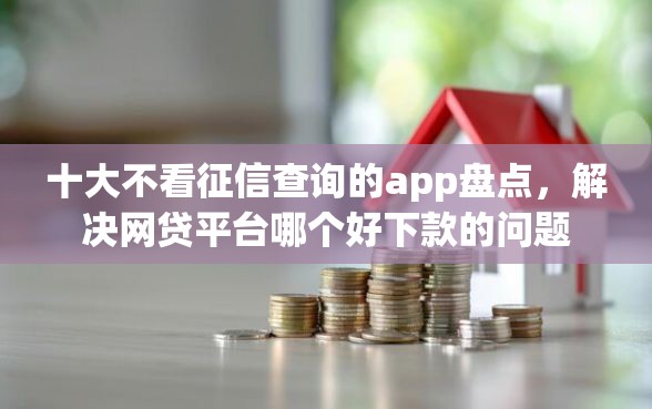 十大不看征信查询的app盘点，解决网贷平台哪个好下款的问题