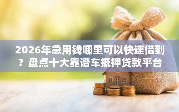 2026年急用钱哪里可以快速借到？盘点十大靠谱车抵押贷款平台