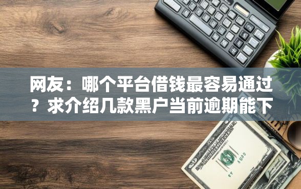 网友：哪个平台借钱最容易通过？求介绍几款黑户当前逾期能下款的口子