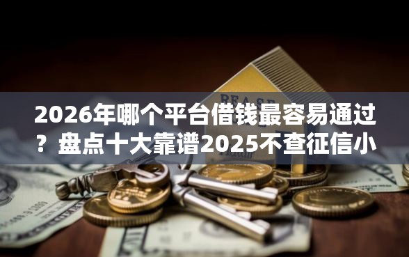 2026年哪个平台借钱最容易通过？盘点十大靠谱2025不查征信小额贷款必下口子