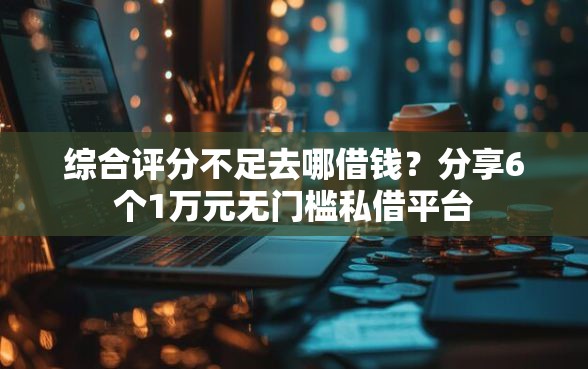 综合评分不足去哪借钱？分享6个1万元无门槛私借平台