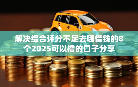 解决综合评分不足去哪借钱的8个2025可以撸的口子分享