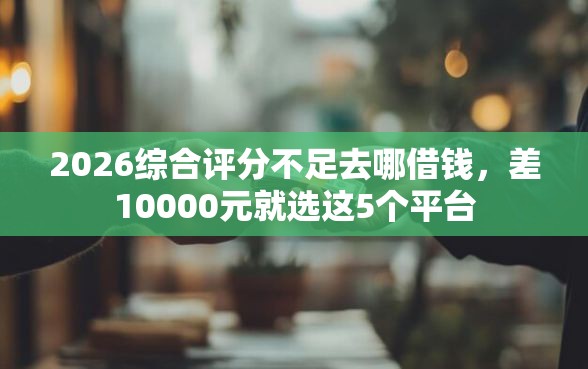 2026综合评分不足去哪借钱，差10000元就选这5个平台