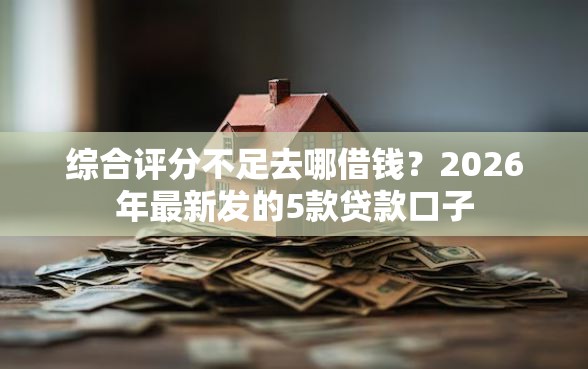 综合评分不足去哪借钱？2026年最新发的5款贷款口子