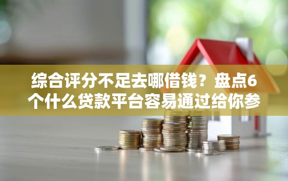 综合评分不足去哪借钱？盘点6个什么贷款平台容易通过给你参考