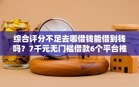 综合评分不足去哪借钱能借到钱吗？7千元无门槛借款6个平台推荐