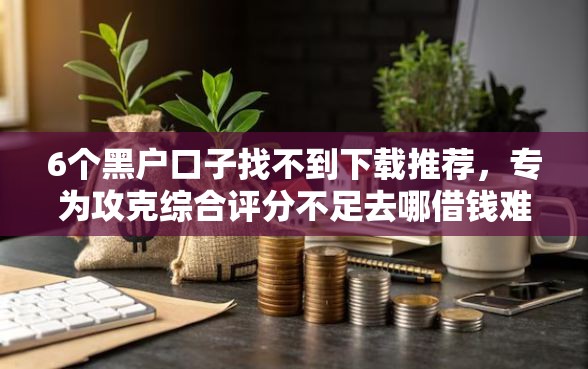 6个黑户口子找不到下载推荐，专为攻克综合评分不足去哪借钱难题