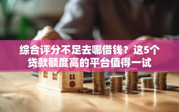 综合评分不足去哪借钱？这5个贷款额度高的平台值得一试