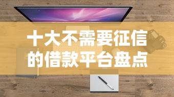 十大不需要征信的借款平台盘点，解决哪个平台借钱最容易通过的问题