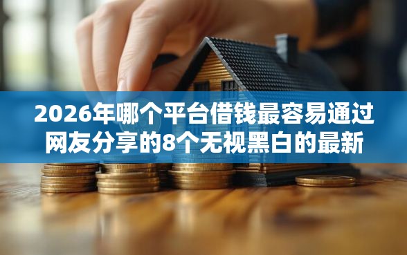 2026年哪个平台借钱最容易通过网友分享的8个无视黑白的最新贷款口子我觉得不错！