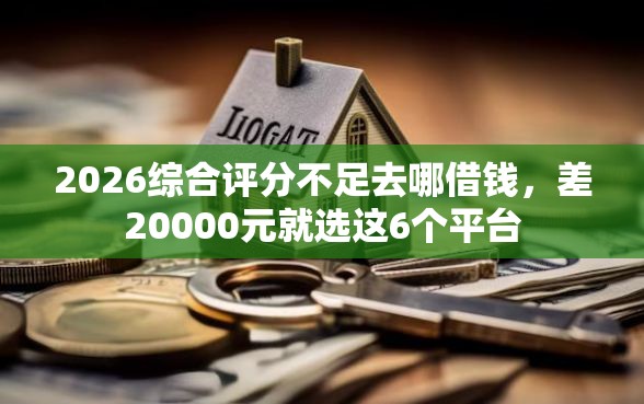 2026综合评分不足去哪借钱，差20000元就选这6个平台