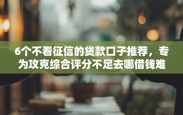 6个不看征信的贷款口子推荐，专为攻克综合评分不足去哪借钱难题