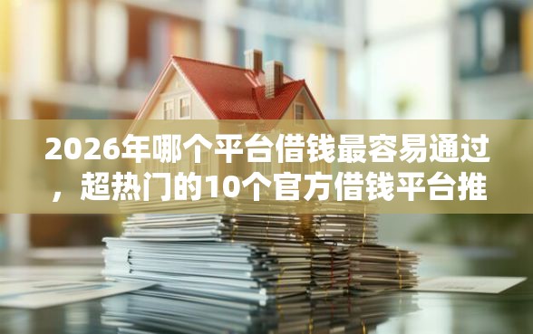 2026年哪个平台借钱最容易通过，超热门的10个官方借钱平台推荐