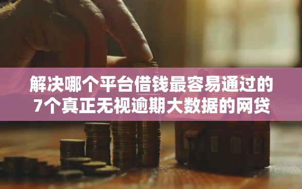 解决哪个平台借钱最容易通过的7个真正无视逾期大数据的网贷口子分享