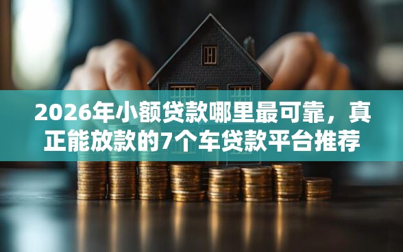 2026年小额贷款哪里最可靠，真正能放款的7个车贷款平台推荐