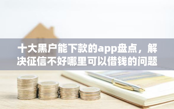 十大黑户能下款的app盘点，解决征信不好哪里可以借钱的问题