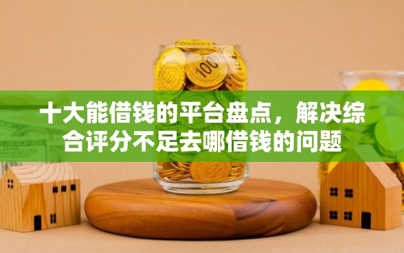 十大能借钱的平台盘点，解决综合评分不足去哪借钱的问题