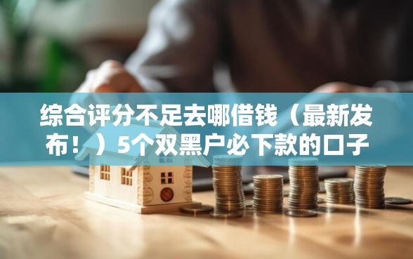 综合评分不足去哪借钱（最新发布！）5个双黑户必下款的口子2025