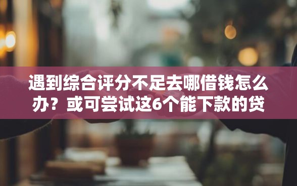 遇到综合评分不足去哪借钱怎么办？或可尝试这6个能下款的贷款平台