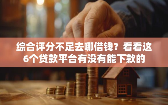 综合评分不足去哪借钱？看看这6个贷款平台有没有能下款的