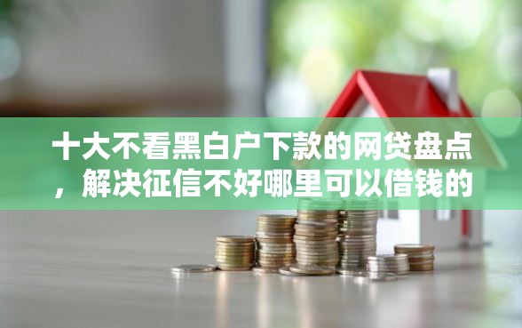 十大不看黑白户下款的网贷盘点，解决征信不好哪里可以借钱的问题