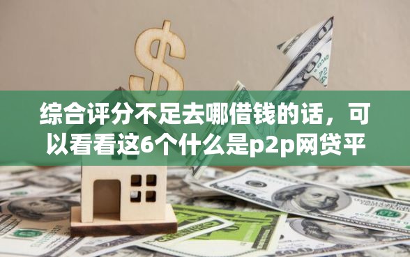 综合评分不足去哪借钱的话，可以看看这6个什么是p2p网贷平台