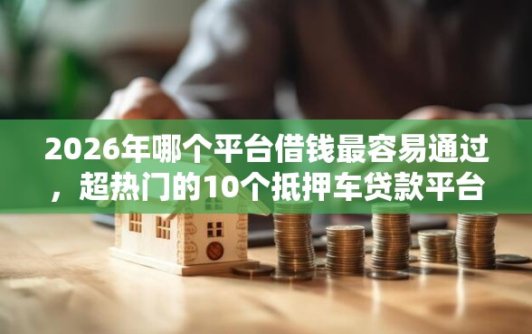 2026年哪个平台借钱最容易通过，超热门的10个抵押车贷款平台推荐