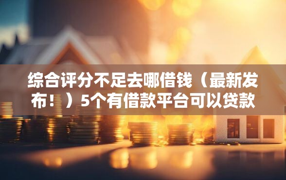 综合评分不足去哪借钱（最新发布！）5个有借款平台可以贷款