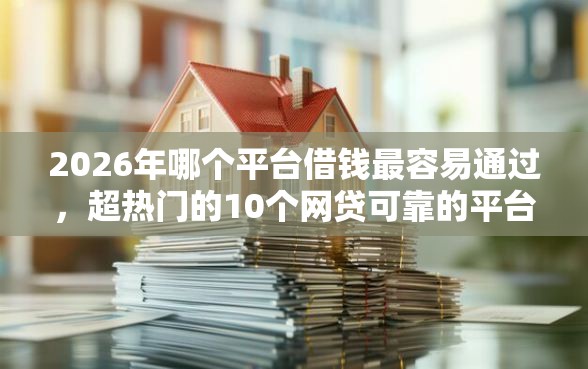 2026年哪个平台借钱最容易通过，超热门的10个网贷可靠的平台推荐
