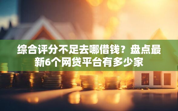 综合评分不足去哪借钱？盘点最新6个网贷平台有多少家