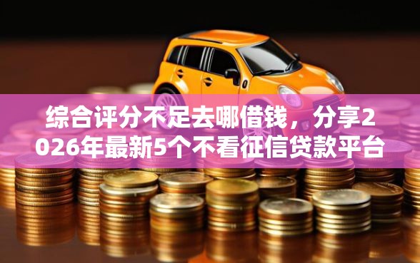 综合评分不足去哪借钱，分享2026年最新5个不看征信贷款平台