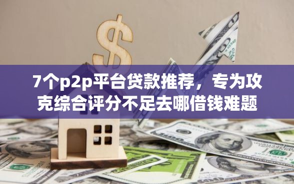 7个p2p平台贷款推荐，专为攻克综合评分不足去哪借钱难题