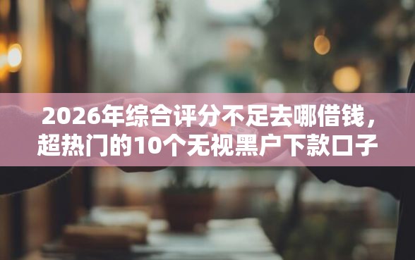 2026年综合评分不足去哪借钱，超热门的10个无视黑户下款口子名单大全推荐