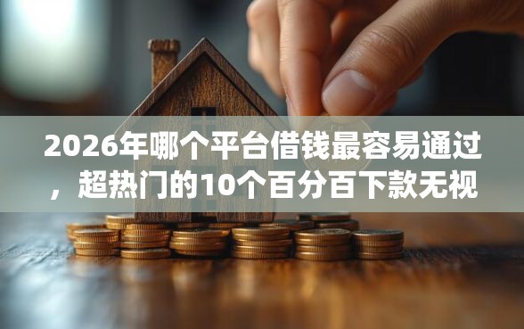 2026年哪个平台借钱最容易通过，超热门的10个百分百下款无视黑白户网贷app推荐