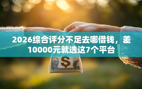 2026综合评分不足去哪借钱，差10000元就选这7个平台
