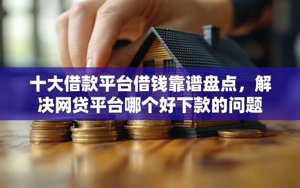 十大借款平台借钱靠谱盘点，解决网贷平台哪个好下款的问题