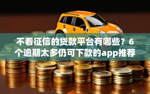 不看征信的贷款平台有哪些？6个逾期太多仍可下款的app推荐给你