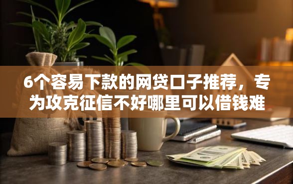 6个容易下款的网贷口子推荐，专为攻克征信不好哪里可以借钱难题