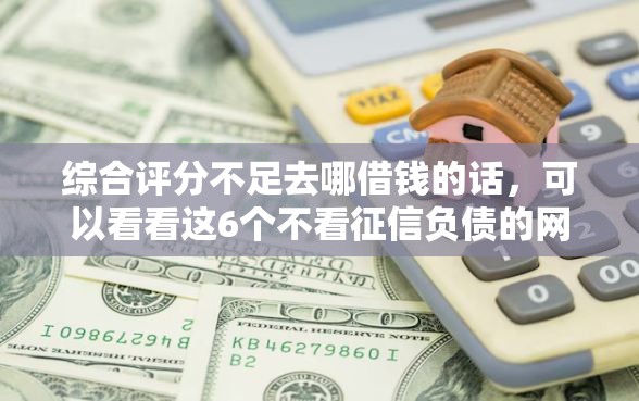 综合评分不足去哪借钱的话，可以看看这6个不看征信负债的网贷百分百下款口子
