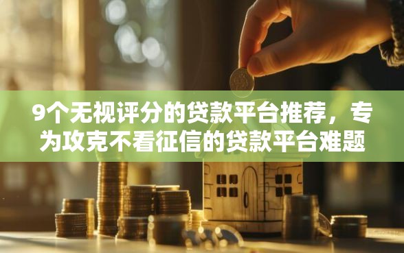 9个无视评分的贷款平台推荐，专为攻克不看征信的贷款平台难题