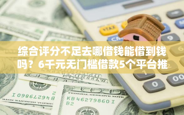 综合评分不足去哪借钱能借到钱吗？6千元无门槛借款5个平台推荐