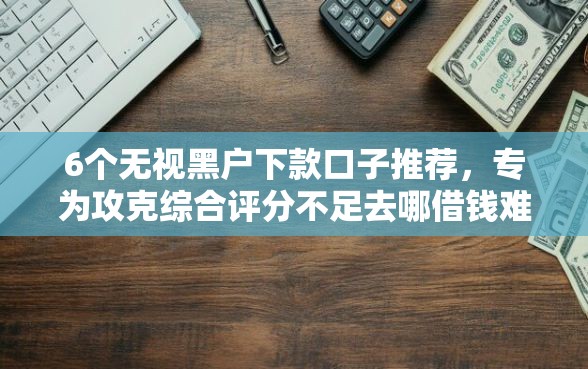 6个无视黑户下款口子推荐，专为攻克综合评分不足去哪借钱难题