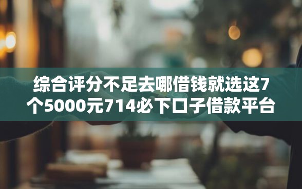 综合评分不足去哪借钱就选这7个5000元714必下口子借款平台