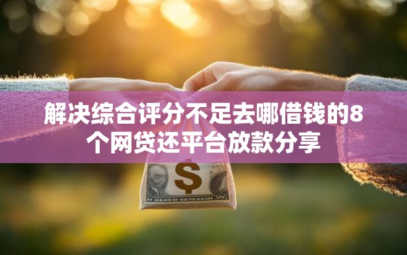 解决综合评分不足去哪借钱的8个网贷还平台放款分享