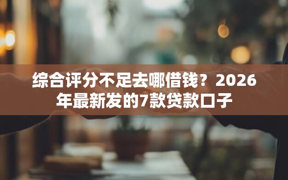 综合评分不足去哪借钱？2026年最新发的7款贷款口子