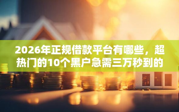 2026年正规借款平台有哪些，超热门的10个黑户急需三万秒到的的平台推荐