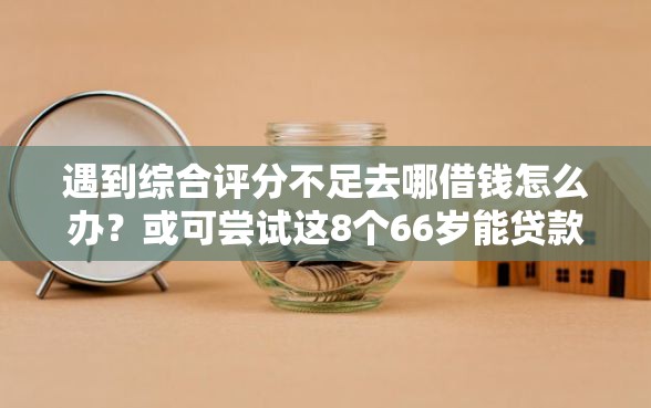 遇到综合评分不足去哪借钱怎么办？或可尝试这8个66岁能贷款的平台