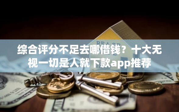 综合评分不足去哪借钱？十大无视一切是人就下款app推荐