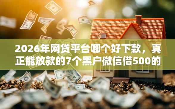 2026年网贷平台哪个好下款，真正能放款的7个黑户微信借500的平台推荐
