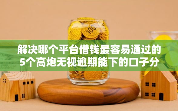 解决哪个平台借钱最容易通过的5个高炮无视逾期能下的口子分享